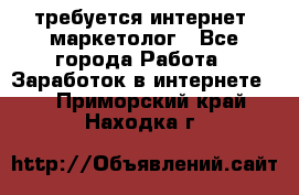 требуется интернет- маркетолог - Все города Работа » Заработок в интернете   . Приморский край,Находка г.